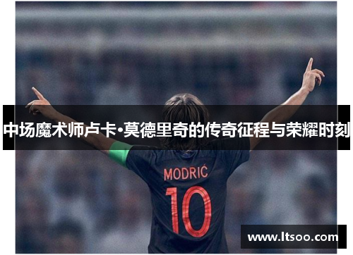 中场魔术师卢卡·莫德里奇的传奇征程与荣耀时刻