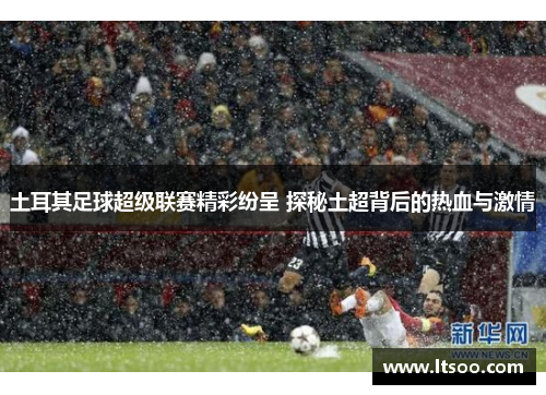土耳其足球超级联赛精彩纷呈 探秘土超背后的热血与激情